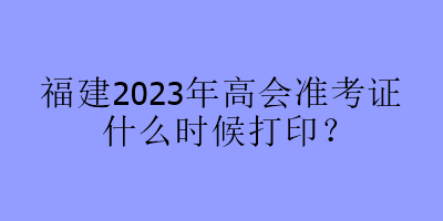 福建2023年高會準考證什么時候打印？