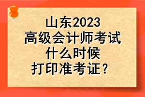 山東2023高級(jí)會(huì)計(jì)師考試什么時(shí)候打印準(zhǔn)考證？