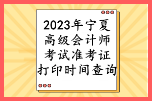 2023年寧夏高級會計師考試準(zhǔn)考證打印時間查詢