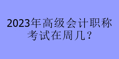 2023年高級會計職稱考試在周幾？