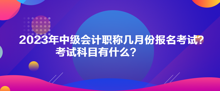 2023年中級(jí)會(huì)計(jì)職稱幾月份報(bào)名考試？考試科目有什么？