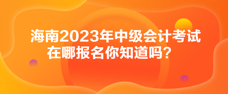 海南2023年中級(jí)會(huì)計(jì)考試在哪報(bào)名你知道嗎？