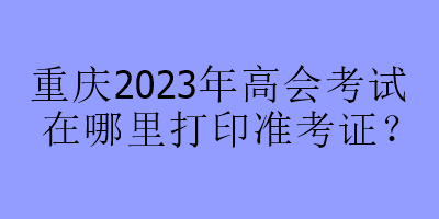 重慶2023年高會考試在哪里打印準考證？