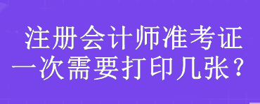 注冊(cè)會(huì)計(jì)師準(zhǔn)考證一次需要打印幾張？