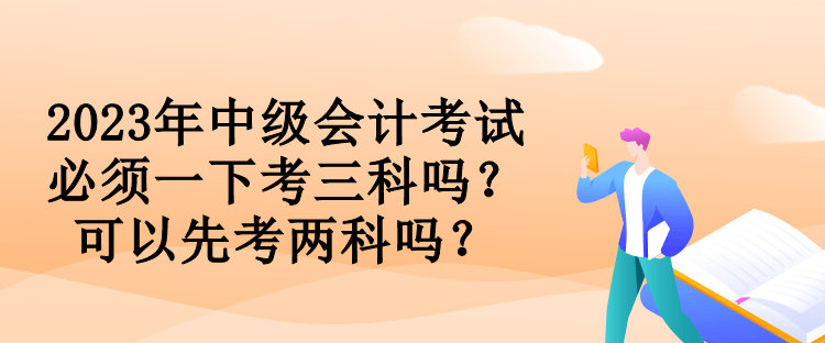 2023年中級(jí)會(huì)計(jì)考試必須一下考三科嗎？可以先考兩科嗎？