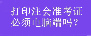 打印注會準(zhǔn)考證必須電腦端嗎？