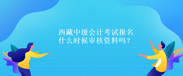 西藏中級會計(jì)考試報(bào)名什么時(shí)候?qū)徍速Y料嗎？