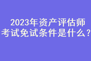 2023年資產(chǎn)評估師考試免試條件是什么？