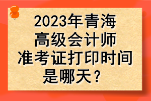 2023年青海高級會計師準(zhǔn)考證打印時間是哪天？