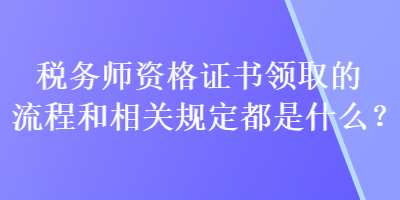 稅務(wù)師資格證書領(lǐng)取的流程和相關(guān)規(guī)定都是什么？