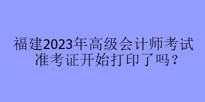 福建2023年高級會計師考試準考證開始打印了嗎？