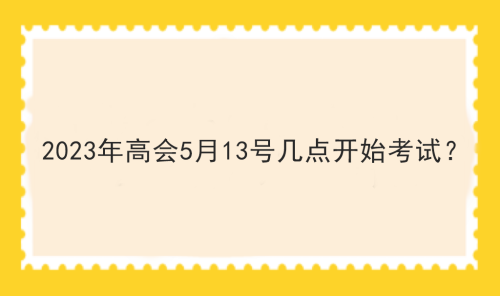 2023年高會(huì)5月13號(hào)幾點(diǎn)開(kāi)始考試？