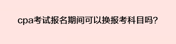 cpa考試報名期間可以換報考科目嗎？