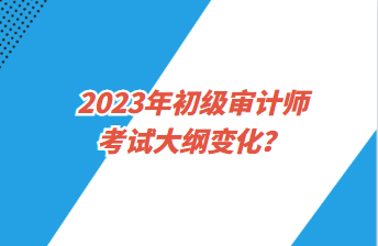 2023年初級審計師考試大綱變化？