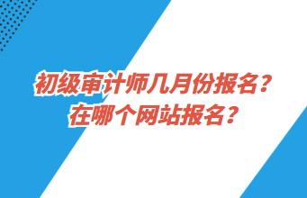 初級審計師幾月份報名？在哪個網(wǎng)站報名？