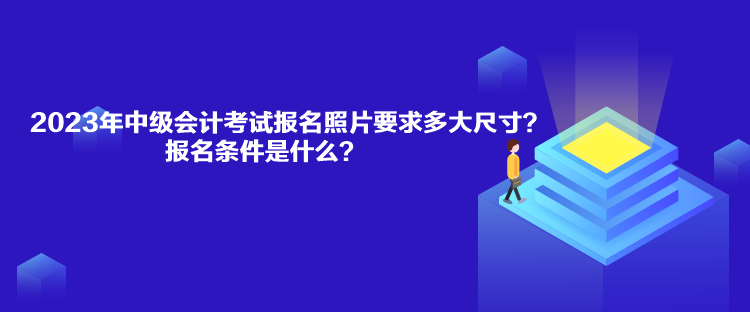 2023年中級會計考試報名照片要求多大尺寸？報名條件是什么？