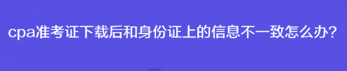 cpa準(zhǔn)考證下載后和身份證上的信息不一致怎么辦？