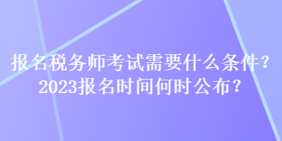 報名稅務師考試需要什么條件？2023報名時間何時公布？