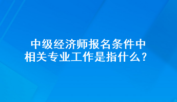 中級(jí)經(jīng)濟(jì)師報(bào)名條件中相關(guān)專業(yè)工作是指什么？