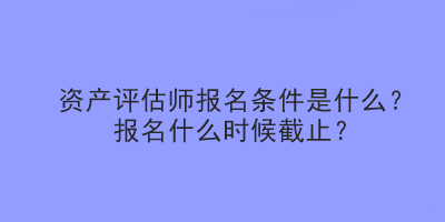 資產(chǎn)評(píng)估師報(bào)名條件是什么？報(bào)名什么時(shí)候截止？