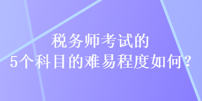 稅務(wù)師考試的5個科目的難易程度如何？