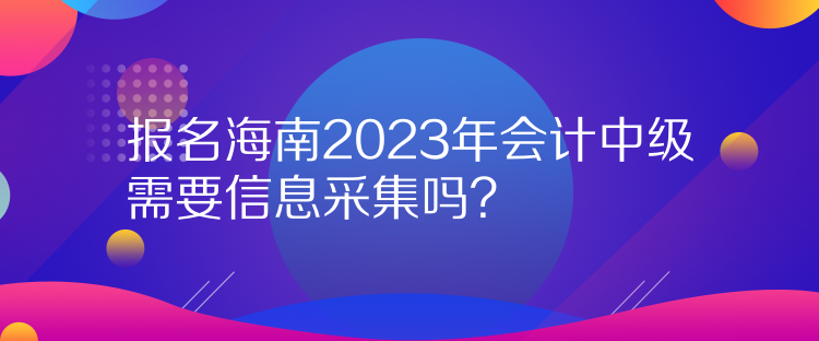 報名海南2023年會計中級需要信息采集嗎？