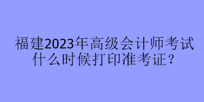 福建2023年高級(jí)會(huì)計(jì)師考試什么時(shí)候打印準(zhǔn)考證？