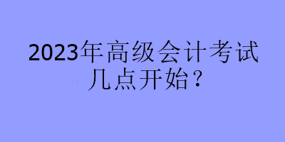 2023年高級會計考試幾點開始？