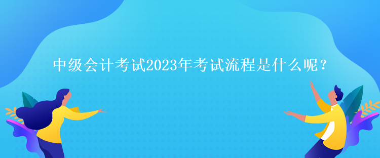 中級(jí)會(huì)計(jì)考試2023年考試流程是什么呢？