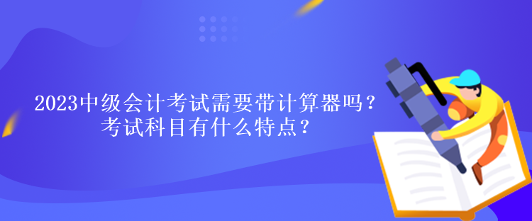 2023中級會計考試需要帶計算器嗎？考試科目有什么特點？