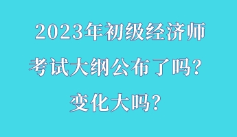 2023年初級經(jīng)濟師考試大綱公布了嗎？變化大嗎？