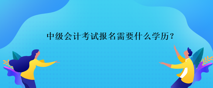 中級會計考試報名需要什么學歷？