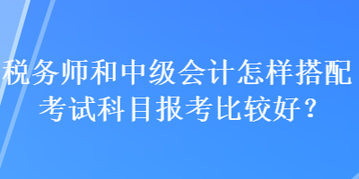 稅務(wù)師和中級(jí)會(huì)計(jì)怎樣搭配考試科目報(bào)考比較好？