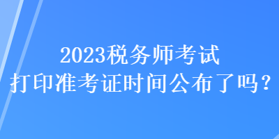 2023稅務(wù)師考試打印準(zhǔn)考證時間公布了嗎？