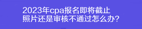 2023年cpa報(bào)名即將截止 照片還是審核不通過(guò)怎么辦？