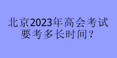 北京2023年高會(huì)考試要考多長(zhǎng)時(shí)間？