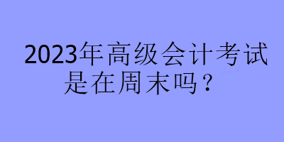 2023年高級(jí)會(huì)計(jì)考試是在周末嗎？