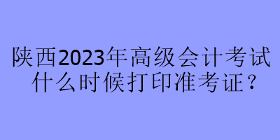 陜西2023年高級會計考試什么時候打印準考證？