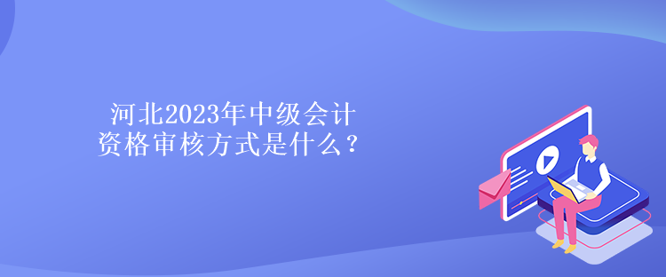 河北2023年中級會計資格審核方式是什么？