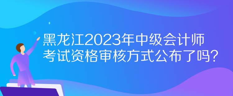 黑龍江2023年中級(jí)會(huì)計(jì)師考試資格審核方式公布了嗎？