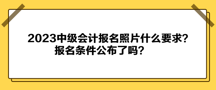 2023中級會計報名照片什么要求？報名條件公布了嗎？