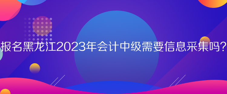 報(bào)名黑龍江2023年會(huì)計(jì)中級(jí)需要信息采集嗎？