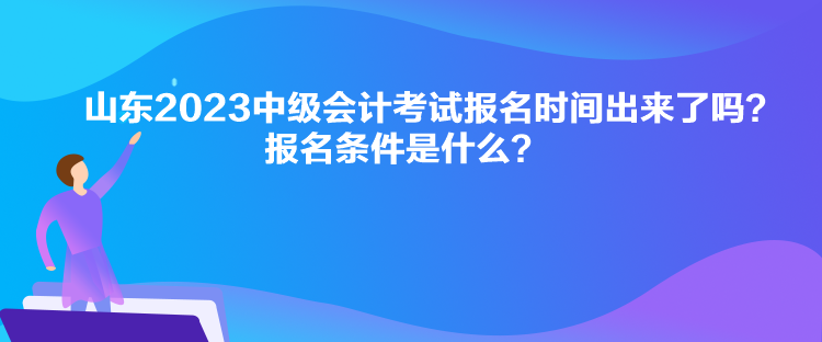 山東2023中級會計考試報名時間出來了嗎？報名條件是什么？