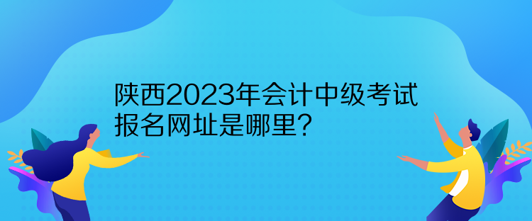 陜西2023年會計中級考試報名網(wǎng)址是哪里？