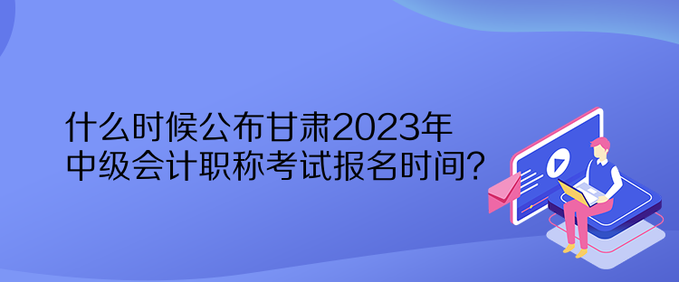 什么時候公布甘肅2023年中級會計(jì)職稱考試報(bào)名時間？