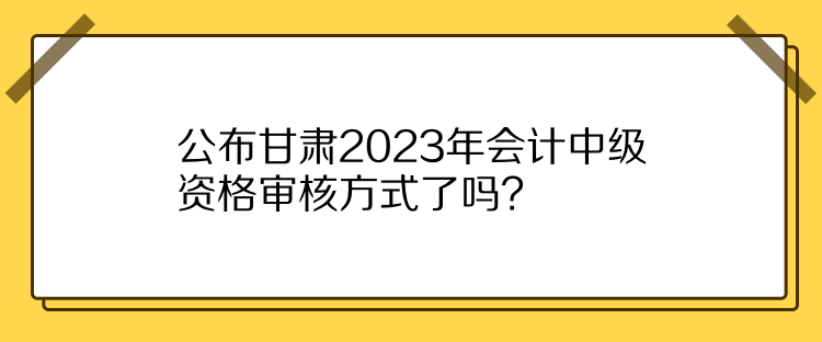 公布甘肅2023年會(huì)計(jì)中級資格審核方式了嗎？