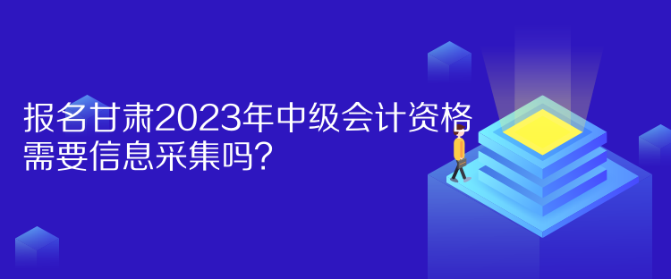 報名甘肅2023年中級會計資格需要信息采集嗎？