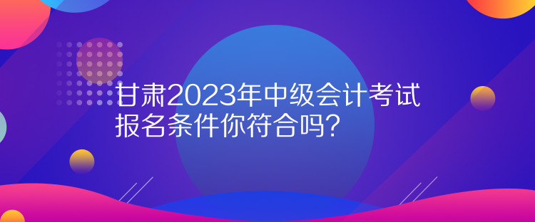 甘肅2023年中級會計考試報名條件你符合嗎？