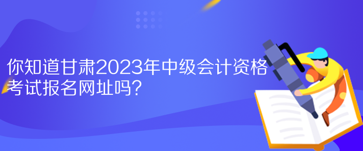 你知道甘肅2023年中級會計資格考試報名網(wǎng)址嗎？