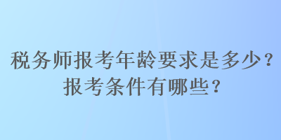 稅務(wù)師報考年齡要求是多少？報考條件有哪些？